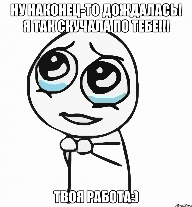 ну наконец-то дождалась! я так скучала по тебе!!! твоя работа:), Мем  ну пожалуйста (please)