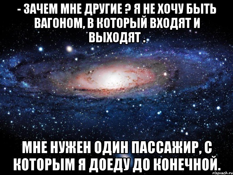 - зачем мне другие ? я не хочу быть вагоном, в который входят и выходят . мне нужен один пассажир, с которым я доеду до конечной., Мем Вселенная