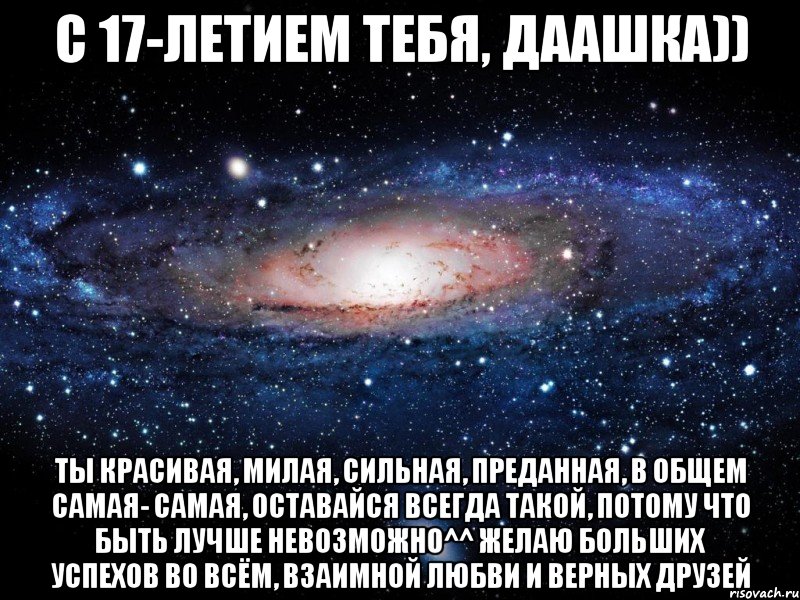 с 17-летием тебя, даашка)) ты красивая, милая, сильная, преданная, в общем самая- самая, оставайся всегда такой, потому что быть лучше невозможно^^ желаю больших успехов во всём, взаимной любви и верных друзей, Мем Вселенная