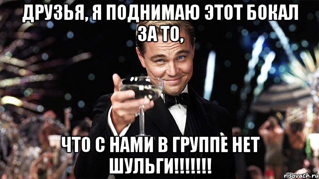 друзья, я поднимаю этот бокал за то, что с нами в группе нет шульги!!!