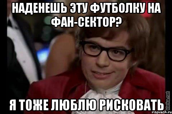 наденешь эту футболку на фан-сектор? я тоже люблю рисковать, Мем Остин Пауэрс (я тоже люблю рисковать)