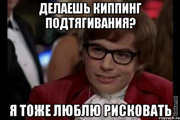 делаешь киппинг подтягивания? я тоже люблю рисковать, Мем Остин Пауэрс (я тоже люблю рисковать)