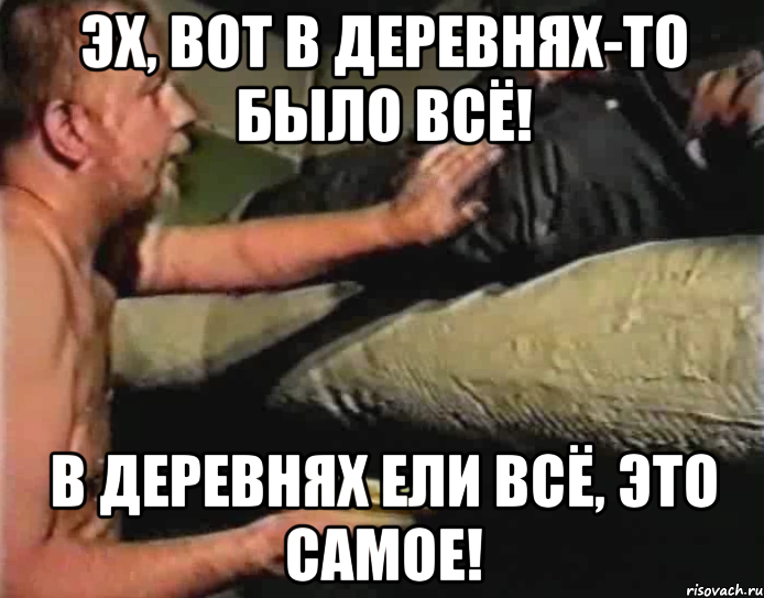 эх, вот в деревнях-то было всё! в деревнях ели всё, это самое!