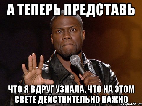 а теперь представь что я вдруг узнала, что на этом свете действительно важно, Мем  А теперь представь