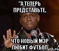 "а теперь представьте, что новый мэр любит футбол, Мем  А теперь представь