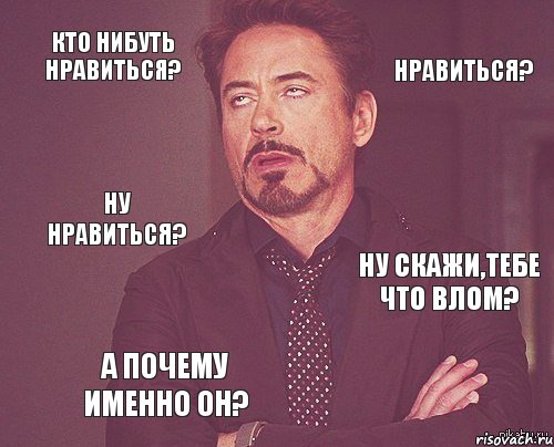 Кто нибуть нравиться? нравиться? Ну нравиться? Ну скажи,тебе что влом? А почему именно он?