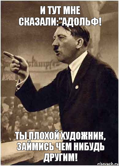 И тут мне сказали:"Адольф! ты плохой художник, займись чем нибудь другим!