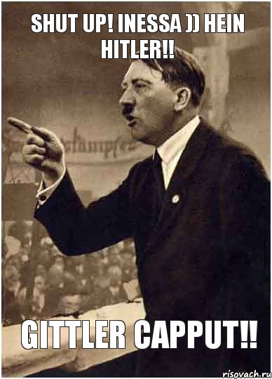 Shut up! Inessa )) Hein Hitler!! Gittler Capput!!