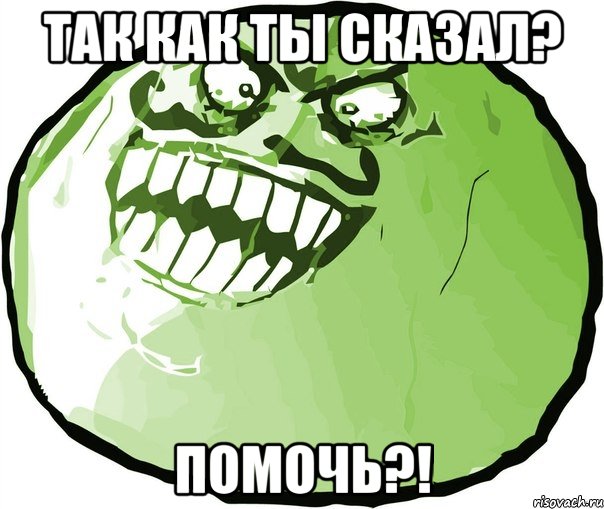 так как ты сказал? помочь?!