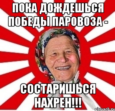 пока дождешься победы паровоза - состаришься нахрен!!!