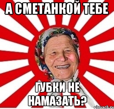 а сметанкой тебе губки не намазать?