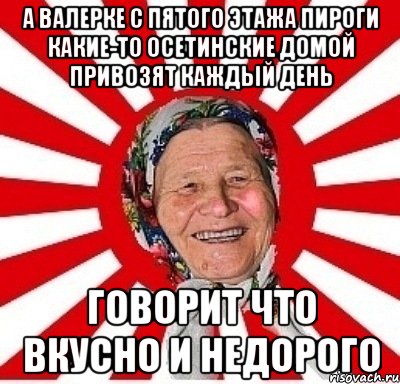 а валерке с пятого этажа пироги какие-то осетинские домой привозят каждый день говорит что вкусно и недорого