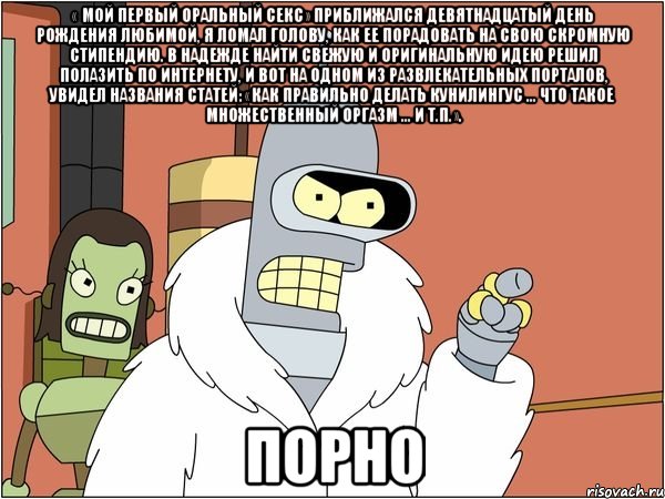 « мой первый оральный секс» приближался девятнадцатый день рождения любимой, я ломал голову, как ее порадовать на свою скромную стипендию. в надежде найти свежую и оригинальную идею решил полазить по интернету, и вот на одном из развлекательных порталов, увидел названия статей: «как правильно делать кунилингус ... что такое множественный оргазм ... и т.п.». порно, Мем Бендер