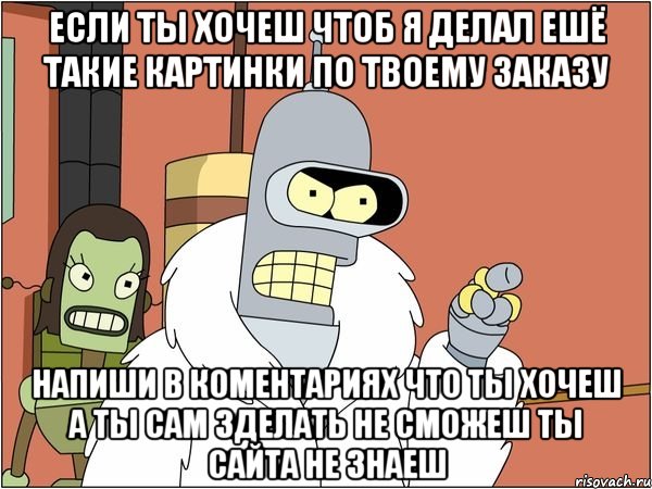 если ты хочеш чтоб я делал ешё такие картинки по твоему заказу напиши в коментариях что ты хочеш а ты сам зделать не сможеш ты сайта не знаеш, Мем Бендер