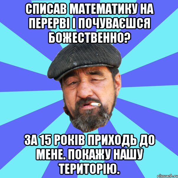 списав математику на перерві і почуваєшся божественно? за 15 років приходь до мене. покажу нашу територію.