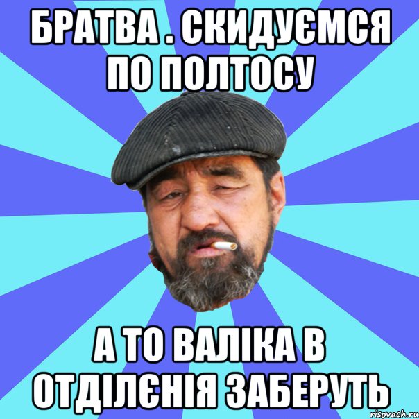 братва . скидуємся по полтосу а то валіка в отділєнія заберуть