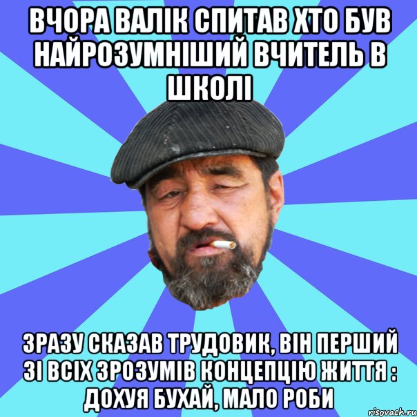 вчора валік спитав хто був найрозумніший вчитель в школі зразу сказав трудовик, він перший зі всіх зрозумів концепцію життя : дохуя бухай, мало роби, Мем Бомж флософ