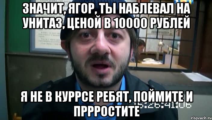 значит, ягор, ты наблевал на унитаз, ценой в 10000 рублей я не в куррсе ребят, поймите и пррростите