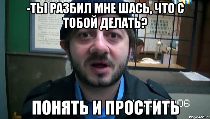 -ты разбил мне шась, что с тобой делать? понять и простить