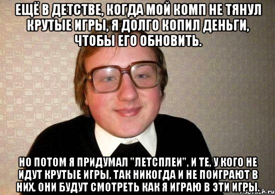 ещё в детстве, когда мой комп не тянул крутые игры, я долго копил деньги, чтобы его обновить. но потом я придумал "летсплеи", и те, у кого не идут крутые игры, так никогда и не поиграют в них. они будут смотреть как я играю в эти игры., Мем Ботан