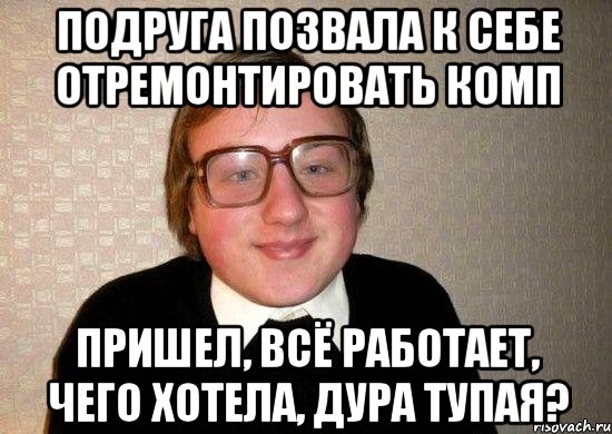 подруга позвала к себе отремонтировать комп пришел, всё работает, чего хотела, дура тупая?, Мем Ботан