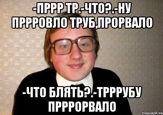 -пррр тр.-что?.-ну пррровло труб,прорвало -что блять?.-трррубу прррорвало, Мем Ботан