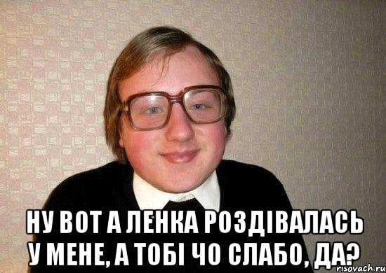  ну вот а ленка роздівалась у мене, а тобі чо слабо, да?, Мем Ботан