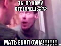 ты по кому стреляешь??? мать ебал сука!!!