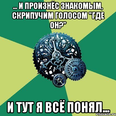 ... и произнёс знакомым, скрипучим голосом "где он?" и тут я всё понял..., Мем Часодеи