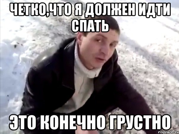 четко,что я должен идти спать это конечно грустно