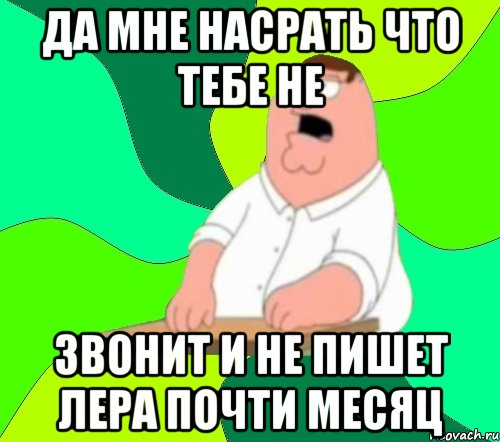 да мне насрать что тебе не звонит и не пишет лера почти месяц