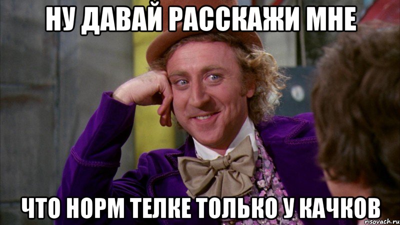 ну давай расскажи мне что норм телке только у качков, Мем Ну давай расскажи (Вилли Вонка)