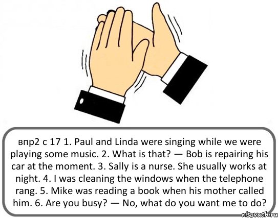 впр2 с 17 1. Paul and Linda were singing while we were playing some music. 2. What is that? — Bob is repairing his car at the moment. 3. Sally is a nurse. She usually works at night. 4. I was cleaning the windows when the telephone rang. 5. Mike was reading a book when his mother called him. 6. Are you busy? — No, what do you want me to do?