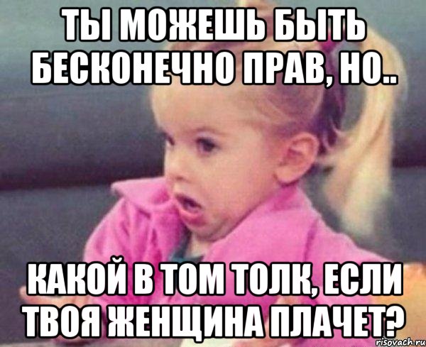 ты можешь быть бесконечно прав, но.. какой в том толк, если твоя женщина плачет?, Мем  Ты говоришь (девочка возмущается)