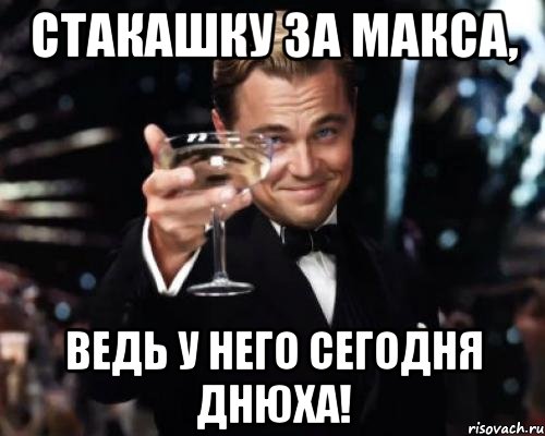 стакашку за макса, ведь у него сегодня днюха!