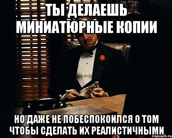 ты делаешь миниатюрные копии но даже не побеспокоился о том чтобы сделать их реалистичными, Мем Дон Вито Корлеоне