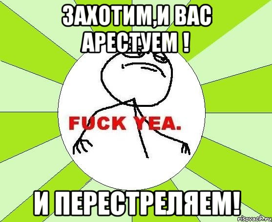 захотим,и вас арестуем ! и перестреляем!, Мем фак е