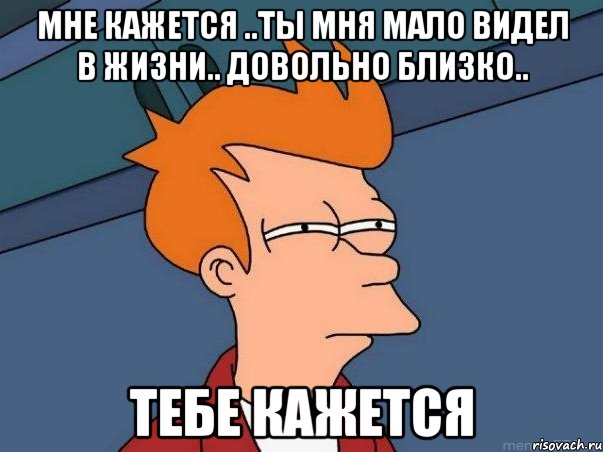 мне кажется ..ты мня мало видел в жизни.. довольно близко.. тебе кажется, Мем  Фрай (мне кажется или)