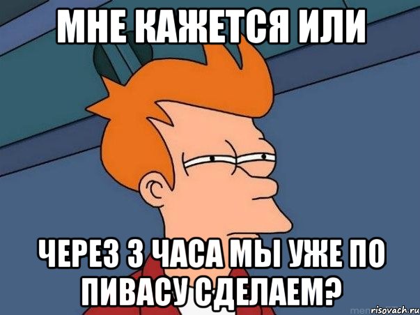 мне кажется или через 3 часа мы уже по пивасу сделаем?, Мем  Фрай (мне кажется или)