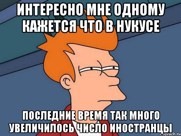 интересно мне одному кажется что в нукусе последние время так много увеличилось число иностранцы, Мем  Фрай (мне кажется или)