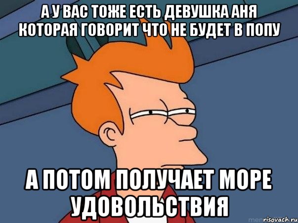 а у вас тоже есть девушка аня которая говорит что не будет в попу а потом получает море удовольствия, Мем  Фрай (мне кажется или)