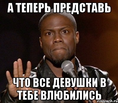 а теперь представь что все девушки в тебе влюбились, Мем  А теперь представь