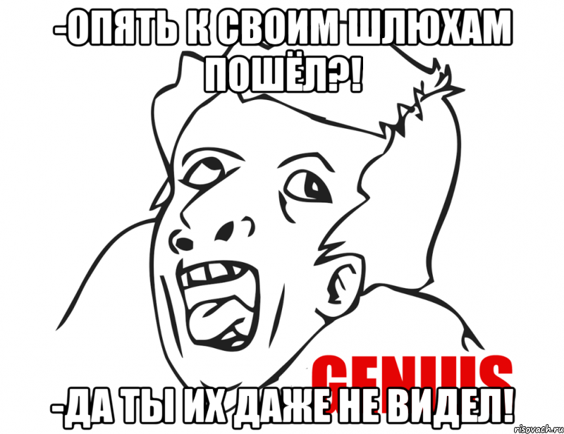 -опять к своим шлюхам пошёл?! -да ты их даже не видел!