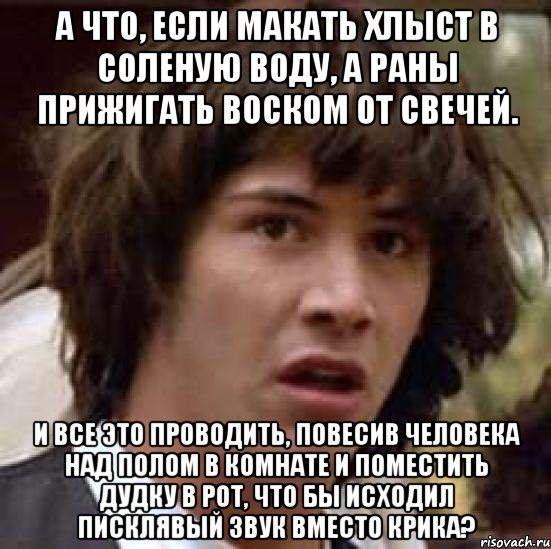 а что, если макать хлыст в соленую воду, а раны прижигать воском от свечей. и все это проводить, повесив человека над полом в комнате и поместить дудку в рот, что бы исходил писклявый звук вместо крика?, Мем А что если (Киану Ривз)