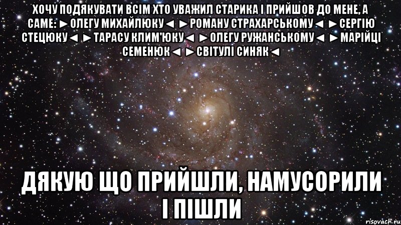 хочу подякувати всім хто уважил старика і прийшов до мене, а саме: ►олегу михайлюку◄ ►роману страхарському◄ ►сергію стецюку◄ ►тарасу клим'юку◄ ►олегу ружанському◄ ►марійці семенюк◄ ►світулі синяк◄ дякую що прийшли, намусорили і пішли, Мем  Космос (офигенно)