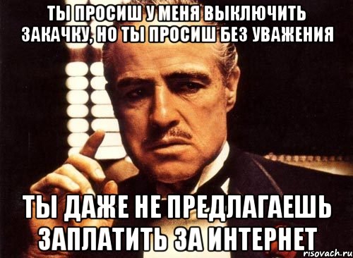 ты просиш у меня выключить закачку, но ты просиш без уважения ты даже не предлагаешь заплатить за интернет, Мем крестный отец