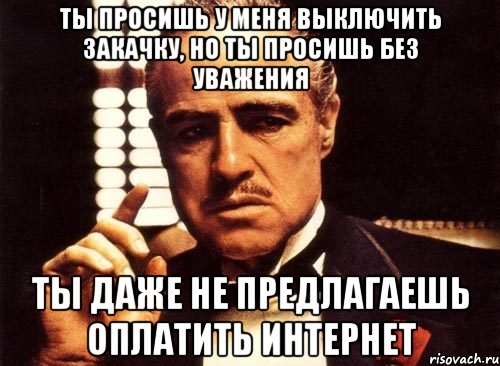 ты просишь у меня выключить закачку, но ты просишь без уважения ты даже не предлагаешь оплатить интернет, Мем крестный отец