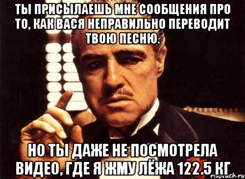 ты присылаешь мне сообщения про то, как вася неправильно переводит твою песню. но ты даже не посмотрела видео, где я жму лёжа 122.5 кг, Мем крестный отец