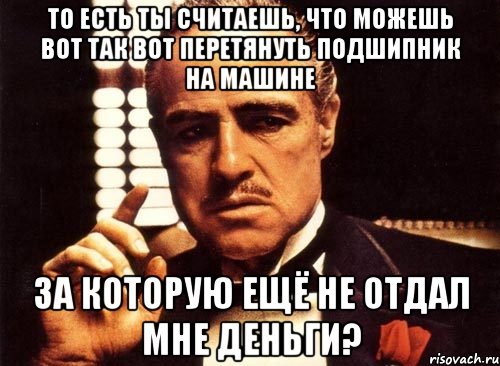 то есть ты считаешь, что можешь вот так вот перетянуть подшипник на машине за которую ещё не отдал мне деньги?, Мем крестный отец