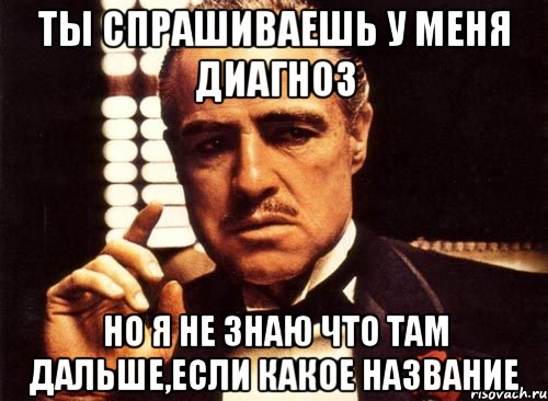 ты спрашиваешь у меня диагноз но я не знаю что там дальше,если какое название, Мем крестный отец